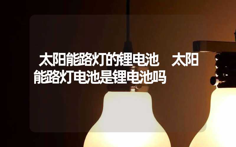 太阳能路灯的锂电池 太阳能路灯电池是锂电池吗